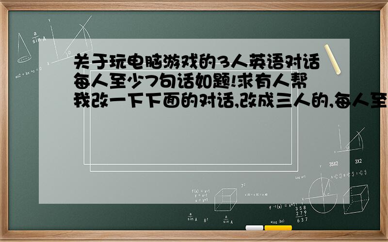 关于玩电脑游戏的3人英语对话每人至少7句话如题!求有人帮我改一下下面的对话,改成三人的,每人至少7句话-Hi Tom, -hijim-it is 12 PM now, can’t you just be quiet?-I am playing a very interesting program. Would yo