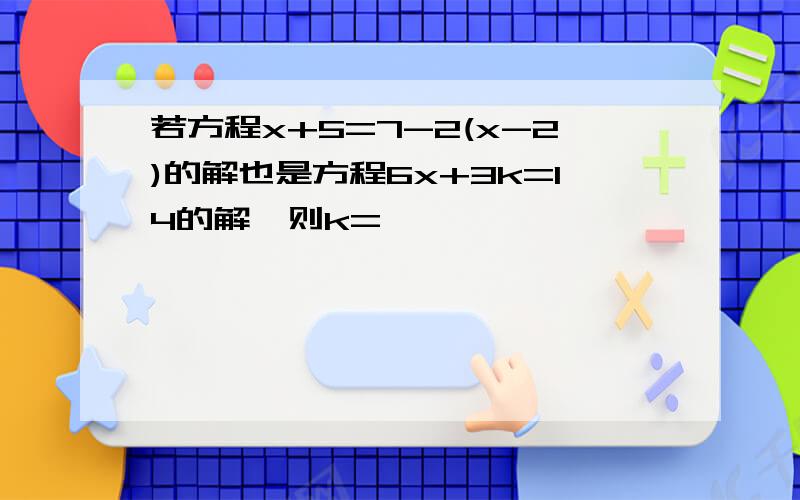 若方程x+5=7-2(x-2)的解也是方程6x+3k=14的解,则k=