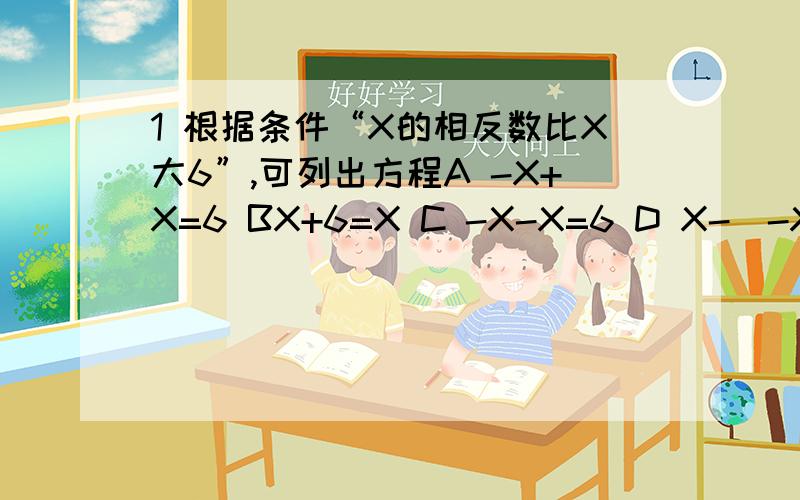 1 根据条件“X的相反数比X大6”,可列出方程A -X+X=6 BX+6=X C -X-X=6 D X-（-X）=62 方程2X-4=3X+8,可得2X-3X=8+4.这实际上是根据等式的基本性质,在方程的两边都加上A -3X=4 B 3X-4 C -3X-4 D 3X=43 一项工程,甲单