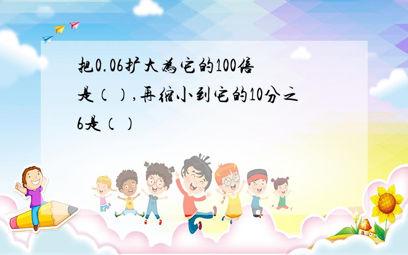 把0.06扩大为它的100倍是（）,再缩小到它的10分之6是（）