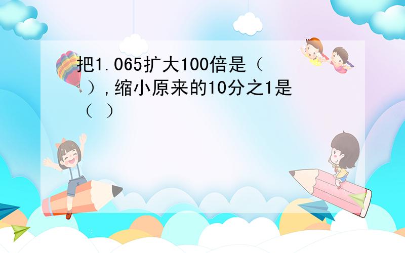 把1.065扩大100倍是（ ）,缩小原来的10分之1是（ ）