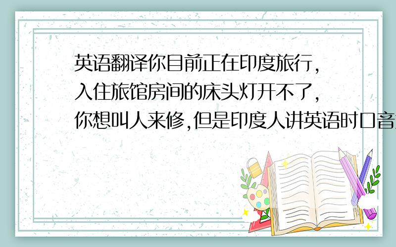 英语翻译你目前正在印度旅行,入住旅馆房间的床头灯开不了,你想叫人来修,但是印度人讲英语时口音太重,你听不太清楚,所以决定写留言条告知服务员,你希望灯能在晚上7点前修好.另,由于今