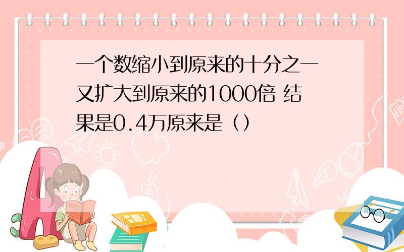 一个数缩小到原来的十分之一 又扩大到原来的1000倍 结果是0.4万原来是（）