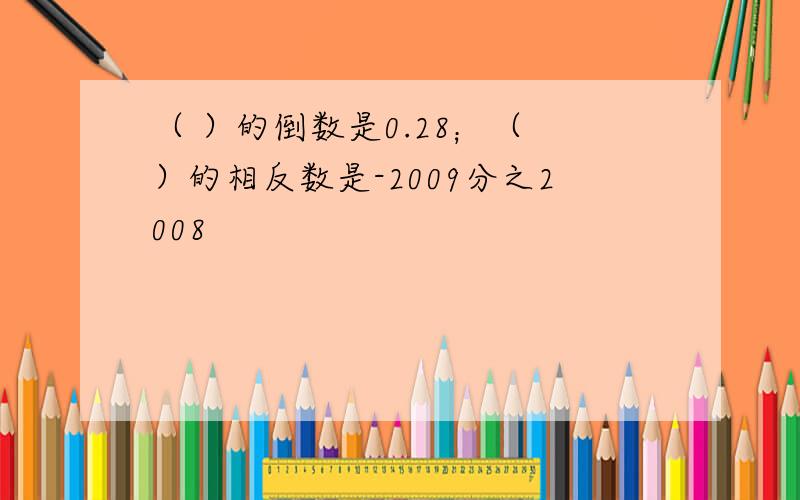 （ ）的倒数是0.28；（ ）的相反数是-2009分之2008