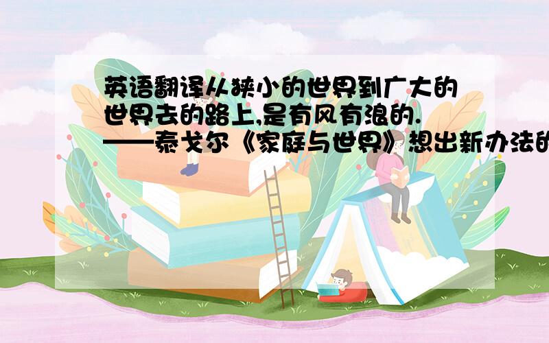 英语翻译从狭小的世界到广大的世界去的路上,是有风有浪的.——泰戈尔《家庭与世界》想出新办法的人在他的办法没有成功以前,人家总说他是异想天开.——马克•吐温《赤道环游记》