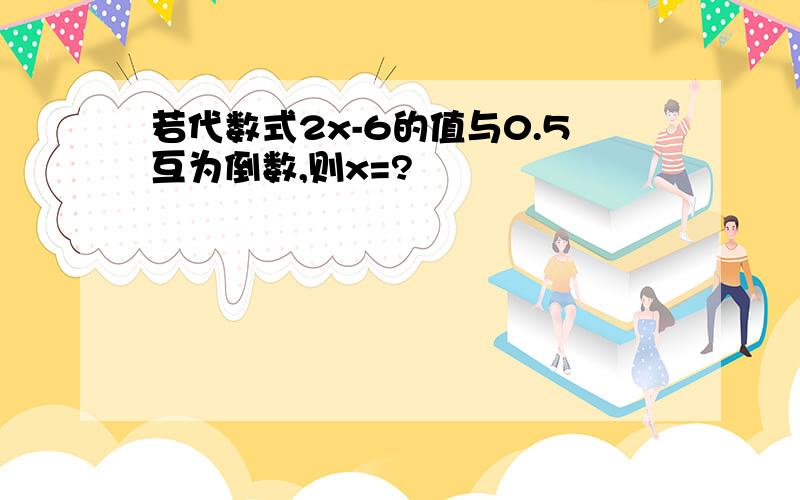 若代数式2x-6的值与0.5互为倒数,则x=?