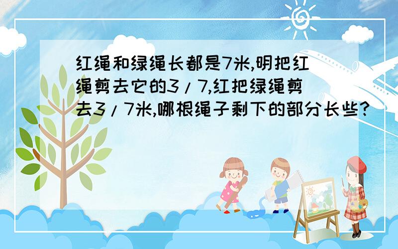 红绳和绿绳长都是7米,明把红绳剪去它的3/7,红把绿绳剪去3/7米,哪根绳子剩下的部分长些?