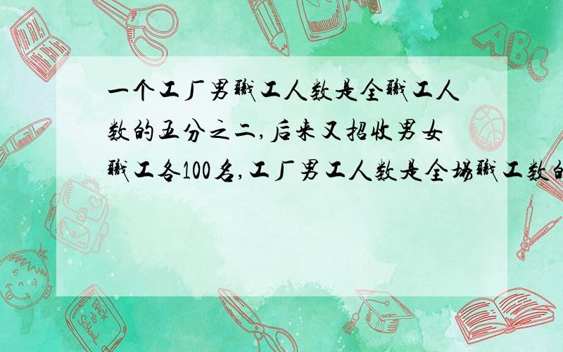 一个工厂男职工人数是全职工人数的五分之二,后来又招收男女职工各100名,工厂男工人数是全场职工数的工厂男工人数是全场职工数的2/5,后来又招收男女工各100人,这时男工人数占职工人数的