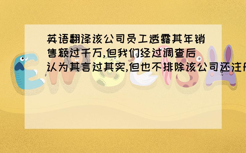 英语翻译该公司员工透露其年销售额过千万,但我们经过调查后认为其言过其实,但也不排除该公司还注册有其他关联企业的可能性.