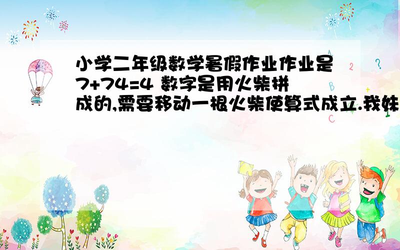 小学二年级数学暑假作业作业是7+74=4 数字是用火柴拼成的,需要移动一根火柴使算式成立.我妹妹的题目,我自己解半天也没解出来,你们帮我解决一下,谢谢.