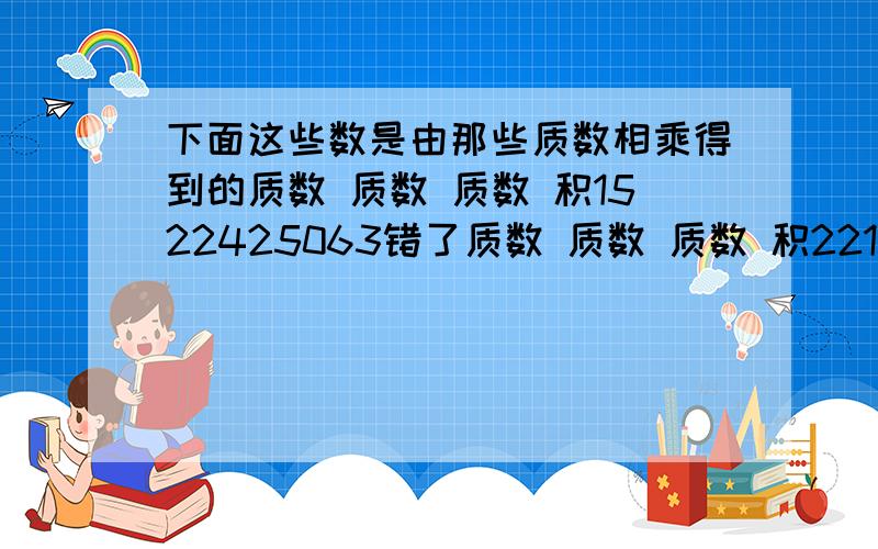 下面这些数是由那些质数相乘得到的质数 质数 质数 积1522425063错了质数 质数 质数 积2215425063