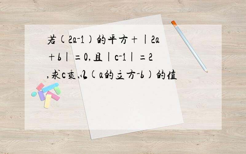 若(2a-1)的平方+|2a+b|=0,且|c-1|=2,求c乘以(a的立方-b)的值