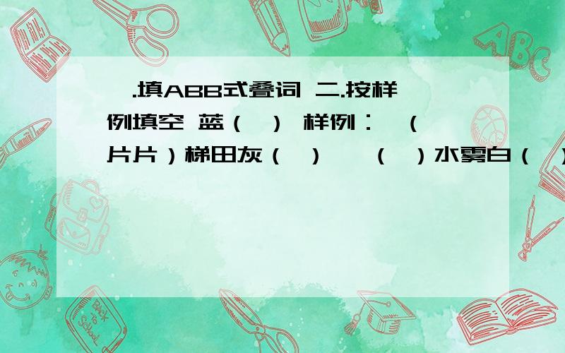 一.填ABB式叠词 二.按样例填空 蓝（ ） 样例：一(片片）梯田灰（ ） 一（ ）水雾白（ ） 一（ ）轰鸣一（ ）鲜花一（ ）小树应该没有蓝汪汪