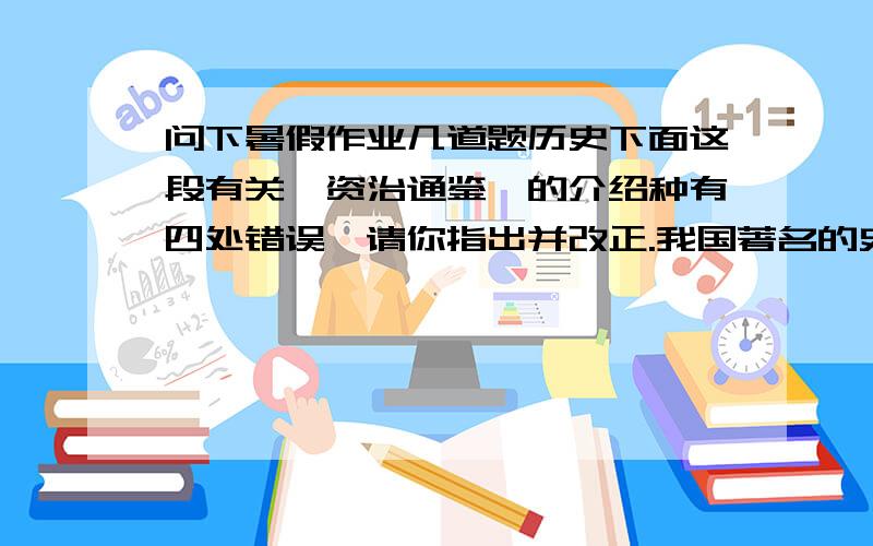 问下暑假作业几道题历史下面这段有关《资治通鉴》的介绍种有四处错误,请你指出并改正.我国著名的史书《资治通鉴》是由南宋著名的史学家司马迁编写的.这是一部纪传体的通史巨著,叙述