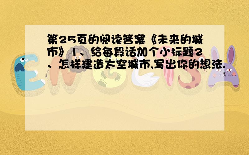 第25页的阅读答案《未来的城市》1、给每段话加个小标题2、怎样建造太空城市,写出你的想法.