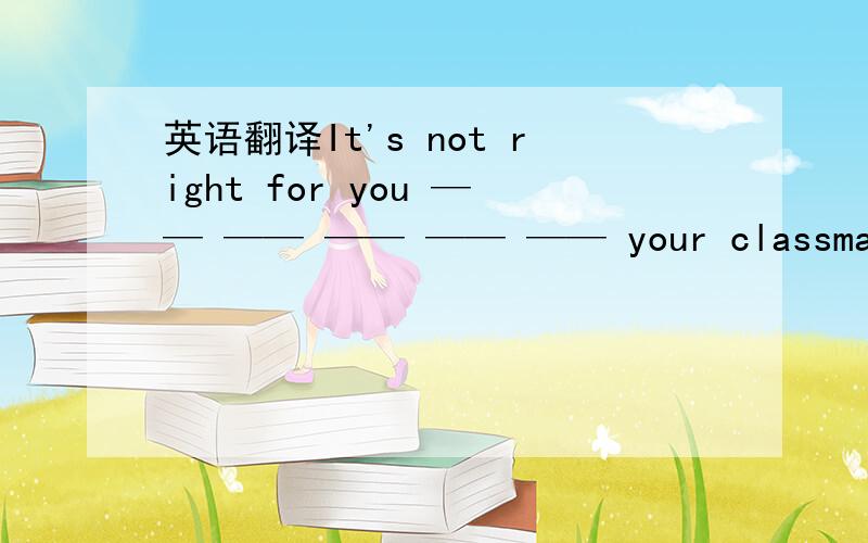 英语翻译It's not right for you —— —— —— —— —— your classmates ,Tom