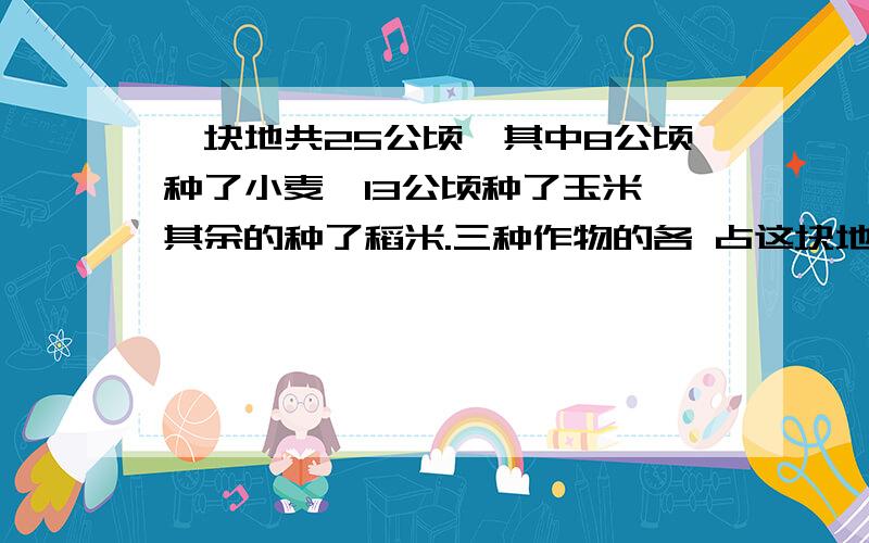 一块地共25公顷,其中8公顷种了小麦,13公顷种了玉米,其余的种了稻米.三种作物的各 占这块地的总面积的几分之几