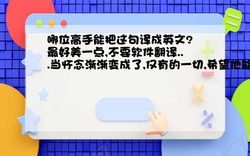 哪位高手能把这句译成英文? 最好美一点,不要软件翻译...当怀念渐渐变成了,仅有的一切,希望他能爱你多一些