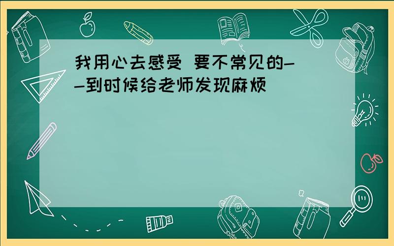 我用心去感受 要不常见的- -到时候给老师发现麻烦