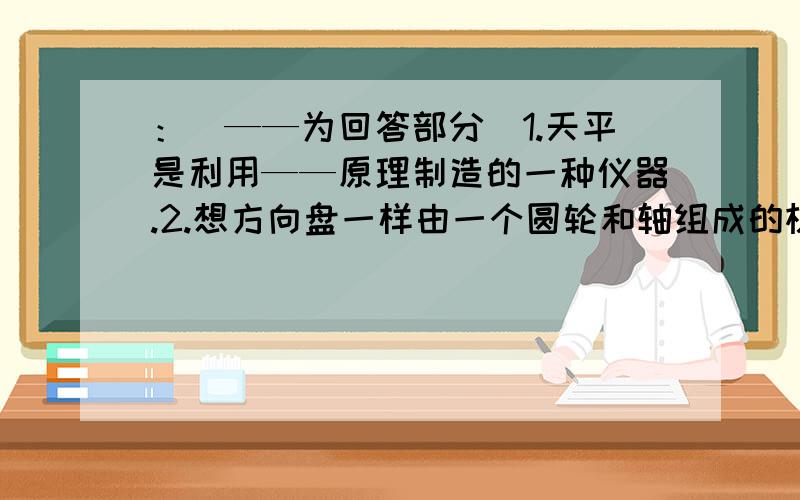 ：（——为回答部分）1.天平是利用——原理制造的一种仪器.2.想方向盘一样由一个圆轮和轴组成的机械叫——.3.利用斜坡将重物升高,是我们常用的一种提升重物的简单方法.这个斜坡也是一