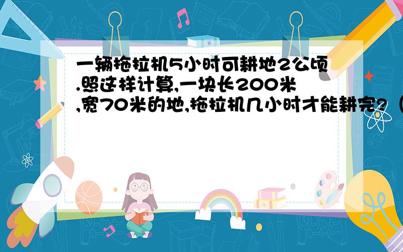 一辆拖拉机5小时可耕地2公顷.照这样计算,一块长200米,宽70米的地,拖拉机几小时才能耕完?（用方程做）