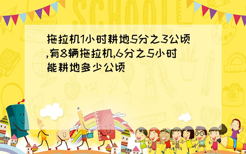 拖拉机1小时耕地5分之3公顷,有8辆拖拉机,6分之5小时能耕地多少公顷