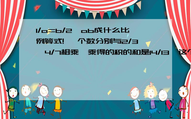 1/a=b/2,ab成什么比例算式! 一个数分别与2/3,4/7相乘,乘得的积的和是14/13,这个数原来是多少一个数去掉百分号后,增加34.65原来是（）甲车和乙车速度比是4：7,两车同时从两地出发相向而行在离