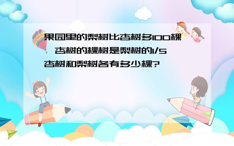 果园里的梨树比杏树多100棵,杏树的棵树是梨树的1/5,杏树和梨树各有多少棵?