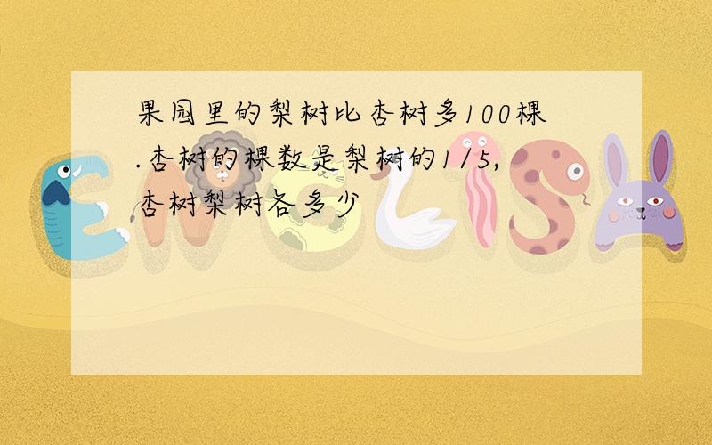 果园里的梨树比杏树多100棵.杏树的棵数是梨树的1/5,杏树梨树各多少