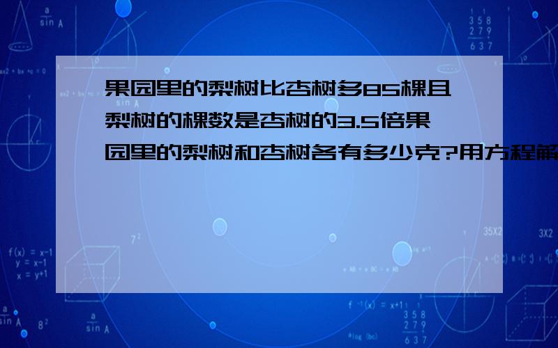 果园里的梨树比杏树多85棵且梨树的棵数是杏树的3.5倍果园里的梨树和杏树各有多少克?用方程解