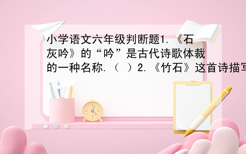 小学语文六年级判断题1.《石灰吟》的“吟”是古代诗歌体裁的一种名称.（ ）2.《竹石》这首诗描写的是任何力量也动摇不了它的石头.（ ）3.《竹石》的作者是清代“扬州八怪”之一的郑燮