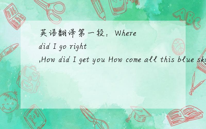 英语翻译第一段：Where did I go right,How did I get you How come all this blue sky is around me and you found me Where did I go right,How did I get you I don't know how I did,but somehow now I do 第二段：You're burning up my dreams Crazy a