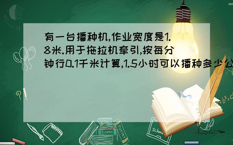 有一台播种机,作业宽度是1.8米.用于拖拉机牵引,按每分钟行0.1千米计算,1.5小时可以播种多少公顷?答对了再单独给20分 快