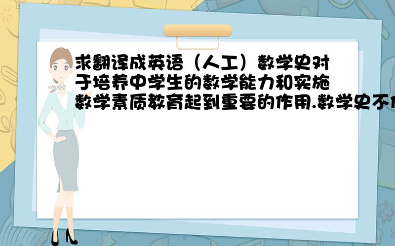 求翻译成英语（人工）数学史对于培养中学生的数学能力和实施数学素质教育起到重要的作用.数学史不仅是学生学习数学、认识数学的工具,也是教师用来引进数学思想与方法的有力武器,原