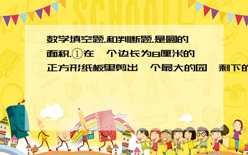 数学填空题.和判断题.是圆的面积.①在一个边长为8厘米的正方形纸板里剪出一个最大的园,剩下的面积是（）平方厘米.②要在底面直径是25厘米的圆柱形水桶外面打一个铁丝,接头部分是6厘米