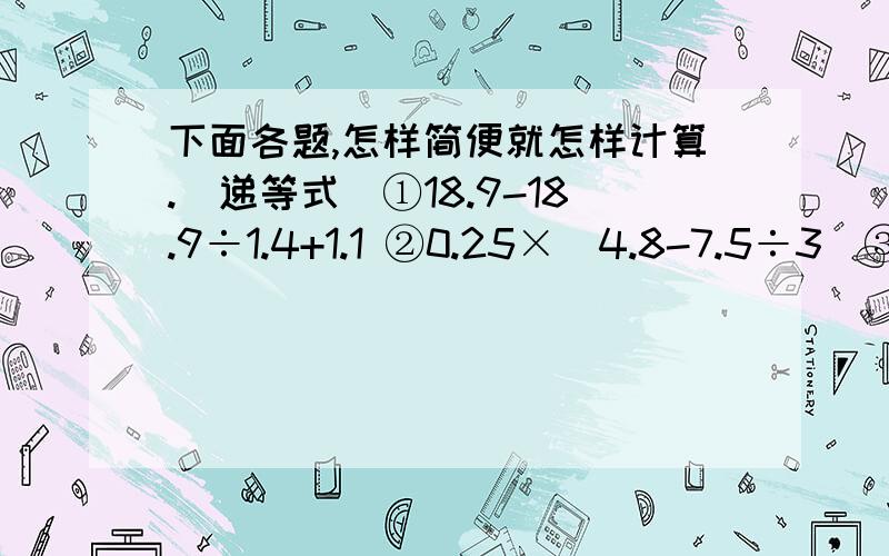 下面各题,怎样简便就怎样计算.（递等式）①18.9-18.9÷1.4+1.1 ②0.25×（4.8-7.5÷3）③2.3×1.5+4.5÷0.75 ④144÷0.6-4.2×3⑤18.5-（5.6+4.8）÷1.3 ⑥2.2×0.25+2.8×0.25⑦1.4×[（7.5+38.4）÷0.9] ⑧（2.5-2.5×0.6）÷0.4