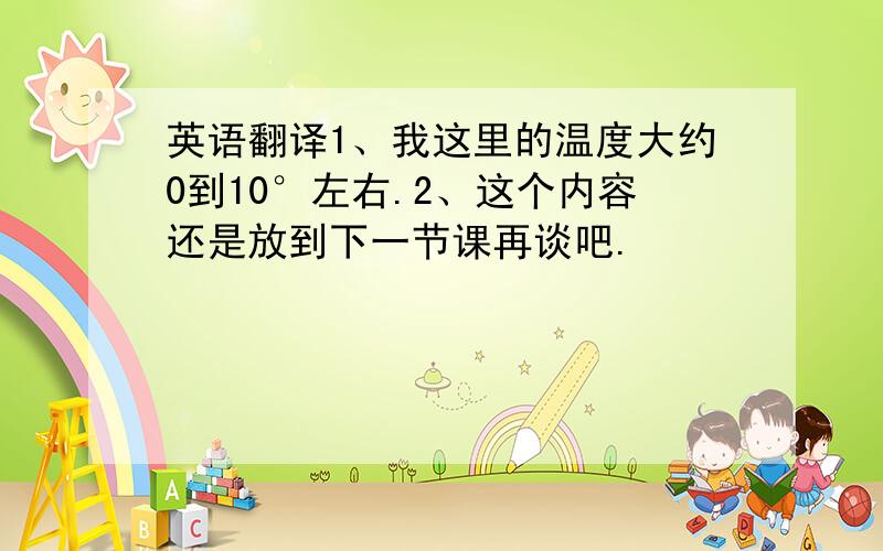 英语翻译1、我这里的温度大约0到10°左右.2、这个内容还是放到下一节课再谈吧.