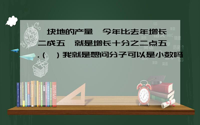 一块地的产量,今年比去年增长二成五,就是增长十分之二点五.（ ）我就是想问分子可以是小数吗