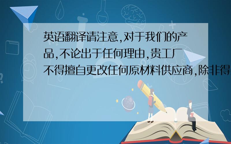 英语翻译请注意,对于我们的产品,不论出于任何理由,贵工厂不得擅自更改任何原材料供应商,除非得到我们的同意.这不仅仅是出于欧盟环保要求的考虑,同时也是保证产品具有稳定品质的前提.