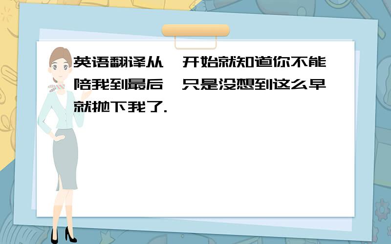 英语翻译从一开始就知道你不能陪我到最后,只是没想到这么早就抛下我了.