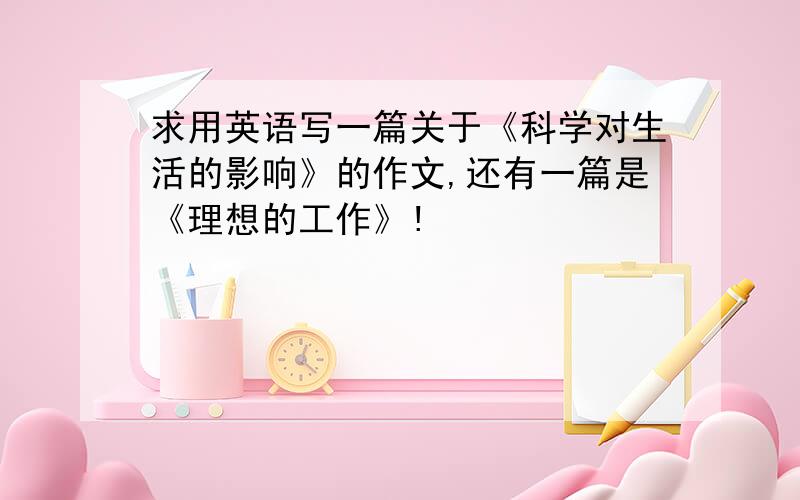 求用英语写一篇关于《科学对生活的影响》的作文,还有一篇是《理想的工作》!