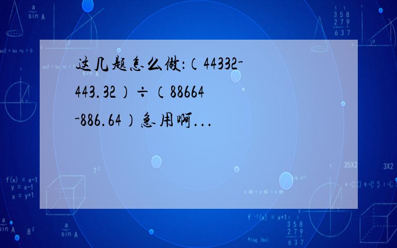 这几题怎么做：（44332-443.32）÷（88664-886.64）急用啊...