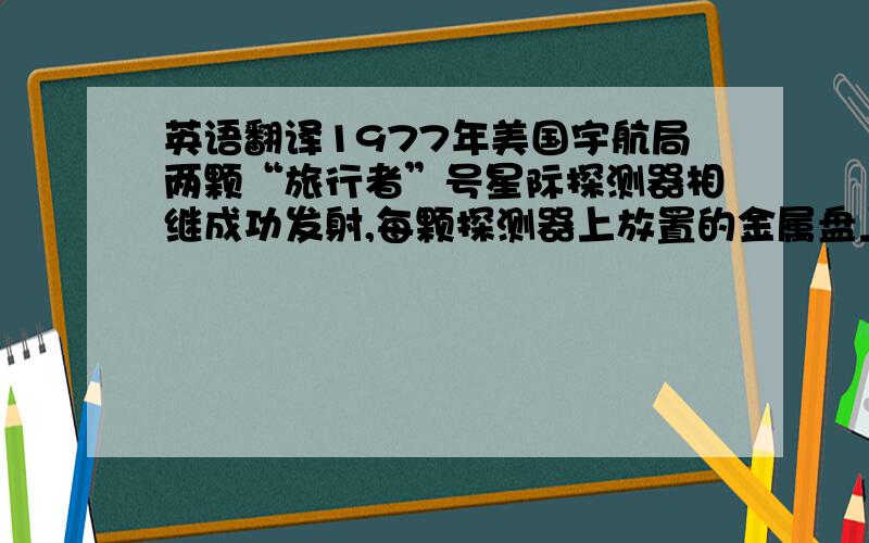 英语翻译1977年美国宇航局两颗“旅行者”号星际探测器相继成功发射,每颗探测器上放置的金属盘上记录着地球人类的“名片”,向可能存在的地外智慧生命传达着地球信息.不要网上那些翻译