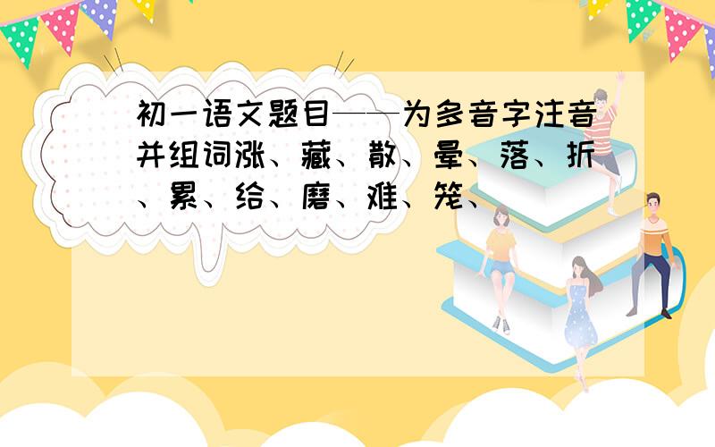 初一语文题目——为多音字注音并组词涨、藏、散、晕、落、折、累、给、磨、难、笼、