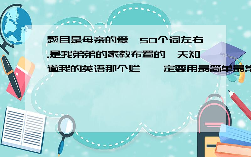 题目是母亲的爱,50个词左右.是我弟弟的家教布置的,天知道我的英语那个烂,一定要用最简单最常见的单词和句子,涉及的语法不要太多.今天一定要搞定诶～