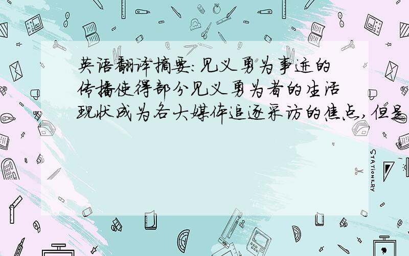 英语翻译摘要：见义勇为事迹的传播使得部分见义勇为者的生活现状成为各大媒体追逐采访的焦点,但是,随着报道的深入挖掘,却突显了我国当今社会对见义勇为救济不足这一的重要方面.本文