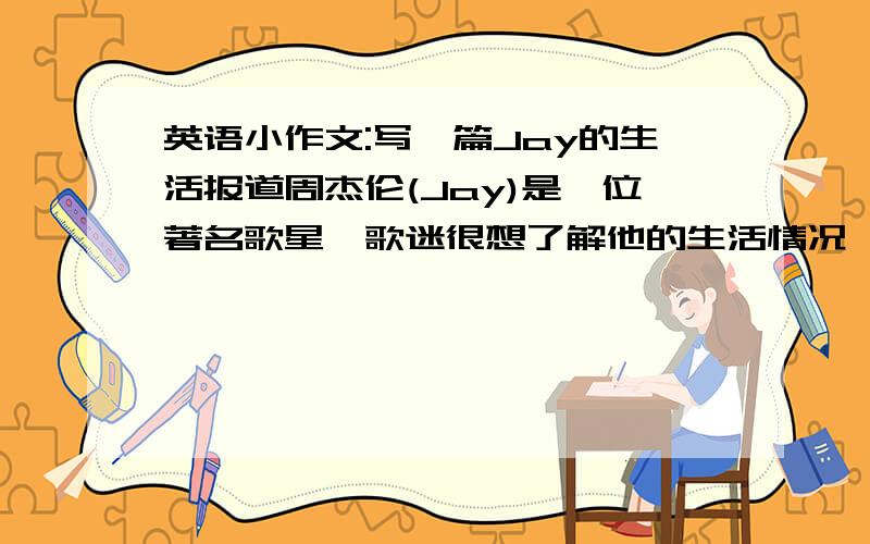 英语小作文:写一篇Jay的生活报道周杰伦(Jay)是一位著名歌星,歌迷很想了解他的生活情况,你以记者身份对他进行采访,根据采访记录,写一篇Jay的生活报道.要求:1.以