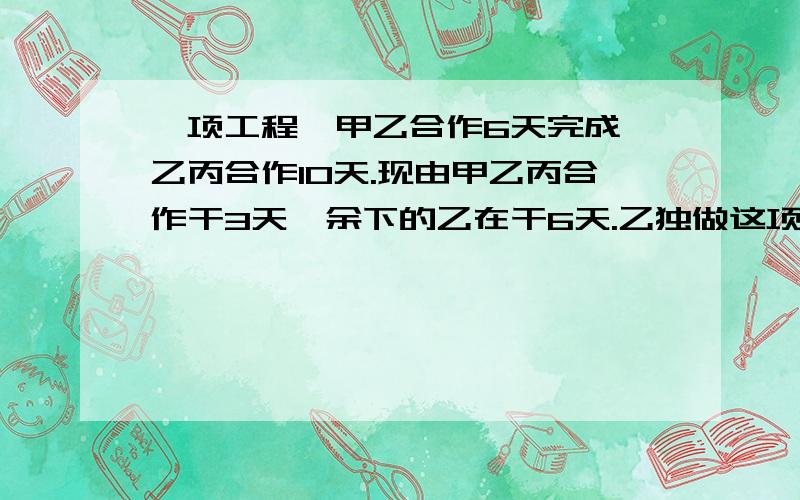 一项工程,甲乙合作6天完成,乙丙合作10天.现由甲乙丙合作干3天,余下的乙在干6天.乙独做这项工程需几天不要三元一次方程（除非有详细解方程步骤）,