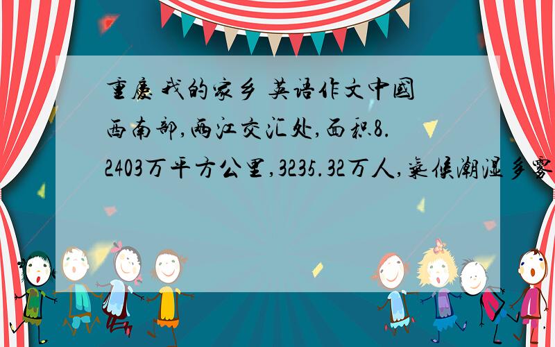 重庆 我的家乡 英语作文中国西南部,两江交汇处,面积8.2403万平方公里,3235.32万人,气候潮湿多雾,夏季炎热,冬季多雨,特色是山城,火锅