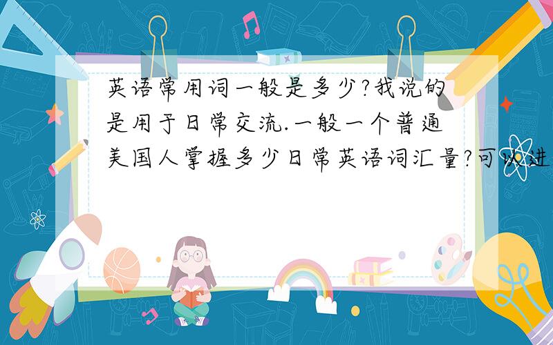 英语常用词一般是多少?我说的是用于日常交流.一般一个普通美国人掌握多少日常英语词汇量?可以进行日常交流 看电影 浏览新闻没有任何问题!